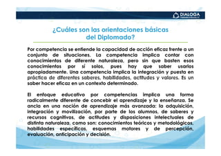 ¿Cuáles son las orientaciones básicas
                    del Diplomado?
Por competencia se entiende la capacidad de acción eficaz frente a un
conjunto de situaciones. La competencia implica contar con
conocimientos de diferente naturaleza, pero sin que basten esos
conocimientos por sí solos, pues hay que saber usarlos
apropiadamente. Una competencia implica la integración y puesta en
práctica de diferentes saberes, habilidades, actitudes y valores. Es un
saber hacer eficaz en un contexto determinado.

El enfoque educativo por competencias implica una forma
radicalmente diferente de concebir el aprendizaje y la enseñanza. Se
ancla en una noción de aprendizaje más avanzada: la adquisición,
integración y movilización, por parte de los alumnos, de saberes y
recursos cognitivos, de actitudes y disposiciones intelectuales de
distinta naturaleza, como son: conocimientos teóricos y metodológicos,
habilidades específicas, esquemas motores y de percepción,
evaluación, anticipación y decisión.
 