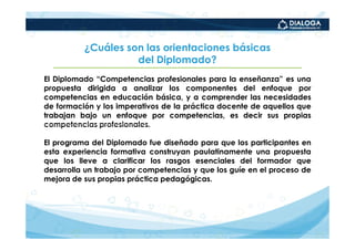 ¿Cuáles son las orientaciones básicas
                    del Diplomado?
El Diplomado “Competencias profesionales para la enseñanza” es una
propuesta dirigida a analizar los componentes del enfoque por
competencias en educación básica, y a comprender las necesidades
de formación y los imperativos de la práctica docente de aquellos que
trabajan bajo un enfoque por competencias, es decir sus propias
competencias profesionales.

El programa del Diplomado fue diseñado para que los participantes en
esta experiencia formativa construyan paulatinamente una propuesta
que los lleve a clarificar los rasgos esenciales del formador que
desarrolla un trabajo por competencias y que los guíe en el proceso de
mejora de sus propias práctica pedagógicas.
 
