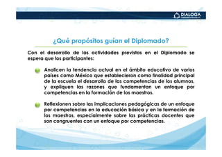 ¿Qué propósitos guían el Diplomado?
Con el desarrollo de las actividades previstas en el Diplomado se
espera que los participantes:

   •   Analicen la tendencia actual en el ámbito educativo de varios
       países como México que establecieron como finalidad principal
       de la escuela el desarrollo de las competencias de los alumnos,
       y expliquen las razones que fundamentan un enfoque por
       competencias en la formación de los maestros.

   •   Reflexionen sobre las implicaciones pedagógicas de un enfoque
       por competencias en la educación básica y en la formación de
       los maestros, especialmente sobre las prácticas docentes que
       son congruentes con un enfoque por competencias.
 