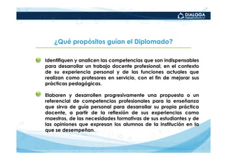 ¿Qué propósitos guían el Diplomado?

•   Identifiquen y analicen las competencias que son indispensables
    para desarrollar un trabajo docente profesional, en el contexto
    de su experiencia personal y de las funciones actuales que
    realizan como profesores en servicio, con el fin de mejorar sus
    prácticas pedagógicas.

•   Elaboren y desarrollen progresivamente una propuesta o un
    referencial de competencias profesionales para la enseñanza
    que sirva de guía personal para desarrollar su propia práctica
    docente, a partir de la reflexión de sus experiencias como
    maestros, de las necesidades formativas de sus estudiantes y de
    las opiniones que expresan los alumnos de la institución en la
    que se desempeñan.
 