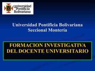 Universidad Pontificia Bolivariana Seccional Montería FORMACION INVESTIGATIVA DEL DOCENTE UNIVERSITARIO 
