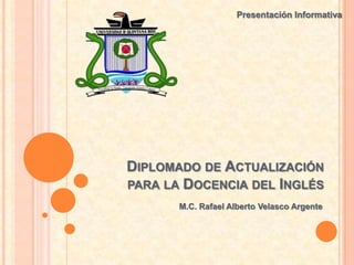 Presentación Informativa




DIPLOMADO DE ACTUALIZACIÓN
PARA LA DOCENCIA DEL INGLÉS
       M.C. Rafael Alberto Velasco Argente
 
