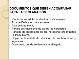 DOCUMENTOS QUE DEBEN ACOMPAÑAR
PARA LA DECLARACIÓN.

•  Copia de la cedula de identidad del causante.
• Acta de Defunción del causante
• Acta de Matrimonio.
• Partida de Nacimiento de c/u de los herederos
• Partidas de nacimiento de los herederos pre-muertos
  (si los hubiere).
• Copia de la cedula de identidad de los herederos y
  legatarios.
• Documento donde se demuestre el legado.
 