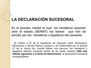 LA DECLARACIÓN SUCESORAL

Es el proceso medial el cual los herederos exponen
ante el estado (SENIAT) los bienes que han de
percibir por ser herederos o legatarios del causante.

  Se realiza a fin de la liquidación de Impuesto sobre Sucesiones,
Donaciones y Demás Ramos Conexos y de conformidad con el artículo
27 de la misma ley, cuando fallece una persona, los herederos y
legatarios deberán presentar dentro de los ciento ochenta (180) días
hábiles siguientes a la fecha de fallecimiento, la declaración Sucesoral
correspondiente.
 