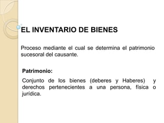 EL INVENTARIO DE BIENES

Proceso mediante el cual se determina el patrimonio
sucesoral del causante.


Patrimonio:
Conjunto de los bienes (deberes y Haberes)    y
derechos pertenecientes a una persona, física o
jurídica.
 