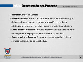 AS IS Descripción del Proceso Francisco González 
Diplomado de Gestión de Proyecto TI - Análisis BPM Control de Cambio 
4 
- Nombre: Control de Cambio 
- Descripción: Este proceso establece los pasos y validaciones que 
deben realizarse durante el paso a producción con el fin de 
minimizar los impactos negativos sobre el ambiente productivo. 
- Como Inicia el Proceso: El proceso inicia con la necesidad de pasar 
un componente o programa a un ambiente productivo. 
- Como termina el Proceso: El proceso termina cuando el cliente 
aprueba la instalación de la solicitud. 
 
