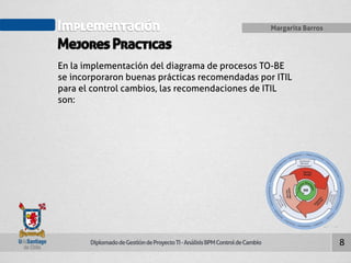 Implementación 
Mejores Practicas 
Diplomado de Gestión de Proyecto TI - Análisis BPM Control de Cambio 
Margarita Barros 
8 
En la implementación del diagrama de procesos TO-BE 
se incorporaron buenas prácticas recomendadas por ITIL 
para el control cambios, las recomendaciones de ITIL 
son: 
 