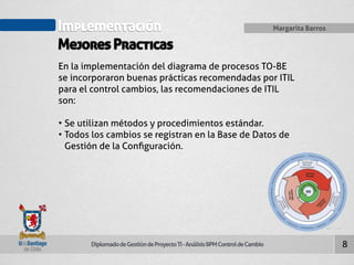 Implementación 
Mejores Practicas 
Diplomado de Gestión de Proyecto TI - Análisis BPM Control de Cambio 
Margarita Barros 
8 
En la implementación del diagrama de procesos TO-BE 
se incorporaron buenas prácticas recomendadas por ITIL 
para el control cambios, las recomendaciones de ITIL 
son: 
• Se utilizan métodos y procedimientos estándar. 
• Todos los cambios se registran en la Base de Datos de 
Gestión de la Configuración. 
 