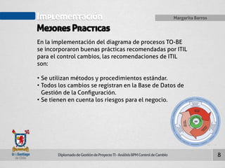 Implementación 
Mejores Practicas 
Diplomado de Gestión de Proyecto TI - Análisis BPM Control de Cambio 
Margarita Barros 
8 
En la implementación del diagrama de procesos TO-BE 
se incorporaron buenas prácticas recomendadas por ITIL 
para el control cambios, las recomendaciones de ITIL 
son: 
• Se utilizan métodos y procedimientos estándar. 
• Todos los cambios se registran en la Base de Datos de 
Gestión de la Configuración. 
• Se tienen en cuenta los riesgos para el negocio. 
 