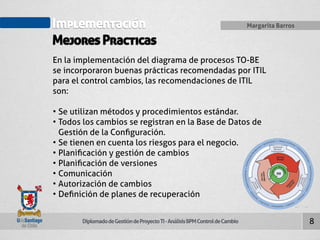 Implementación 
Mejores Practicas 
Diplomado de Gestión de Proyecto TI - Análisis BPM Control de Cambio 
Margarita Barros 
8 
En la implementación del diagrama de procesos TO-BE 
se incorporaron buenas prácticas recomendadas por ITIL 
para el control cambios, las recomendaciones de ITIL 
son: 
• Se utilizan métodos y procedimientos estándar. 
• Todos los cambios se registran en la Base de Datos de 
Gestión de la Configuración. 
• Se tienen en cuenta los riesgos para el negocio. 
• Planificación y gestión de cambios 
• Planificación de versiones 
• Comunicación 
• Autorización de cambios 
• Definición de planes de recuperación 
 