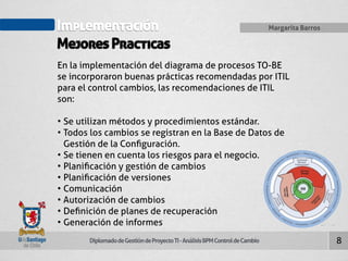 Implementación 
Mejores Practicas 
Diplomado de Gestión de Proyecto TI - Análisis BPM Control de Cambio 
Margarita Barros 
8 
En la implementación del diagrama de procesos TO-BE 
se incorporaron buenas prácticas recomendadas por ITIL 
para el control cambios, las recomendaciones de ITIL 
son: 
• Se utilizan métodos y procedimientos estándar. 
• Todos los cambios se registran en la Base de Datos de 
Gestión de la Configuración. 
• Se tienen en cuenta los riesgos para el negocio. 
• Planificación y gestión de cambios 
• Planificación de versiones 
• Comunicación 
• Autorización de cambios 
• Definición de planes de recuperación 
• Generación de informes 
 