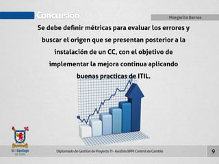 Conclusión Margarita Barros 
Diplomado de Gestión de Proyecto TI - Análisis BPM Control de Cambio 
9 
Se debe definir métricas para evaluar los errores y 
buscar el origen que se presentan posterior a la 
instalación de un CC, con el objetivo de 
implementar la mejora continua aplicando 
buenas practicas de ITIL. 
 