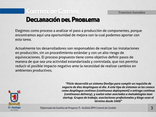 Control de Cambio Francisco González 
Declaración del Problema 
Diplomado de Gestión de Proyecto TI - Análisis BPM Control de Cambio 
3 
Elegimos como proceso a analizar el paso a producción de componentes, porque 
encontramos aquí una oportunidad de mejora con la cual podemos aportar con 
esta tarea. 
Actualmente los desarrolladores son responsables de realizar las instalaciones 
en producción, sin un procedimiento estándar y con un alto riesgo de 
equivocaciones. El proceso propuesto tiene como objetivo definir pasos de 
manera de que sea una actividad estandarizada y controlada, que nos permita 
reducir el posible impacto negativo ante la necesidad de realizar cambios en 
ambientes productivos. 
“Flickr desarrolló un sistema DevOps para cumplir un requisito de 
negocio de diez despliegues al día. A este tipo de sistemas se les conoce 
como despliegue continuo (continuous deployment) o entrega continua 
(continuous delivery), y suelen estar asociados a metodologías lean 
startup. Grupos de trabajo, asociaciones profesionales y blogs usan el 
término desde 2009” 
 