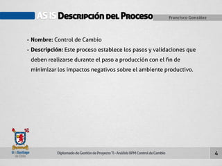 AS IS Descripción del Proceso Francisco González 
Diplomado de Gestión de Proyecto TI - Análisis BPM Control de Cambio 
4 
- Nombre: Control de Cambio 
- Descripción: Este proceso establece los pasos y validaciones que 
deben realizarse durante el paso a producción con el fin de 
minimizar los impactos negativos sobre el ambiente productivo. 
 