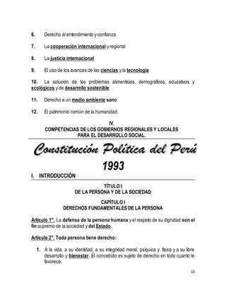 10 
6. Derecho al entendimiento y confianza 
7. La cooperación internacional y regional 
8. La justicia internacional 
9. El uso de los avances de las ciencias y la tecnología 
10. La solución de los problemas alimenticios, demográficos, educativos y 
ecológicos y de desarrollo sostenible 
11. Derecho a un medio ambiente sano 
12. El patrimonio común de la humanidad. 
IV. 
COMPETENCIAS DE LOS GOBIERNOS REGIONALES Y LOCALES 
PARA EL DESARROLLO SOCIAL. 
1993 
I. INTRODUCCIÒN 
TÍTULO I 
DE LA PERSONA Y DE LA SOCIEDAD 
CAPÍTULO I 
DERECHOS FUNDAMENTALES DE LA PERSONA 
Artículo 1°. La defensa de la persona humana y el respeto de su dignidad son el 
fin supremo de la sociedad y del Estado. 
Artículo 2°. Toda persona tiene derecho: 
1. A la vida, a su identidad, a su integridad moral, psíquica y física y a su libre 
desarrollo y bienestar. El concebido es sujeto de derecho en todo cuanto le 
favorece. 
 