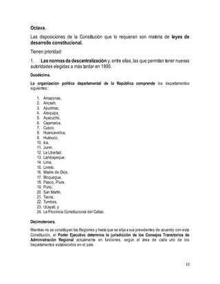 Octava. 
Las disposiciones de la Constitución que lo requieran son materia de leyes de 
desarrollo constitucional. 
Tienen prioridad: 
1. Las normas de descentralización y, entre ellas, las que permitan tener nuevas 
autoridades elegidas a más tardar en 1995. 
12 
Duodécima. 
La organización política departamental de la República comprende los departamentos 
siguientes: 
1. Amazonas, 
2. Ancash, 
3. Apurímac, 
4. Arequipa, 
5. Ayacucho, 
6. Cajamarca, 
7. Cusco, 
8. Huancavelica, 
9. Huánuco, 
10. Ica, 
11. Junín, 
12. La Libertad, 
13. Lambayeque, 
14. Lima, 
15. Loreto, 
16. Madre de Dios, 
17. Moquegua, 
18. Pasco, Piura, 
19. Puno, 
20. San Martín, 
21. Tacna, 
22. Tumbes, 
23. Ucayali; y 
24. La Provincia Constitucional del Callao. 
Decimotercera. 
Mientras no se constituyan las Regiones y hasta que se elija a sus presidentes de acuerdo con esta 
Constitución, el Poder Ejecutivo determina la jurisdicción de los Consejos Transitorios de 
Administración Regional actualmente en funciones, según el área de cada uno de los 
departamentos establecidos en el país. 
 
