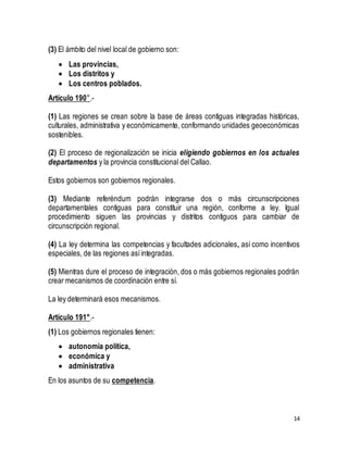 14 
(3) El ámbito del nivel local de gobierno son: 
 Las provincias, 
 Los distritos y 
 Los centros poblados. 
Artículo 190°.- 
(1) Las regiones se crean sobre la base de áreas contiguas integradas históricas, 
culturales, administrativa y económicamente, conformando unidades geoeconómicas 
sostenibles. 
(2) El proceso de regionalización se inicia eligiendo gobiernos en los actuales 
departamentos y la provincia constitucional del Callao. 
Estos gobiernos son gobiernos regionales. 
(3) Mediante referéndum podrán integrarse dos o más circunscripciones 
departamentales contiguas para constituir una región, conforme a ley. Igual 
procedimiento siguen las provincias y distritos contiguos para cambiar de 
circunscripción regional. 
(4) La ley determina las competencias y facultades adicionales, así como incentivos 
especiales, de las regiones así integradas. 
(5) Mientras dure el proceso de integración, dos o más gobiernos regionales podrán 
crear mecanismos de coordinación entre sí. 
La ley determinará esos mecanismos. 
Artículo 191°.- 
(1) Los gobiernos regionales tienen: 
 autonomía política, 
 económica y 
 administrativa 
En los asuntos de su competencia. 
 