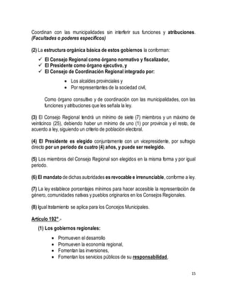 Coordinan con las municipalidades sin interferir sus funciones y atribuciones. 
(Facultades o poderes específicos) 
15 
(2) La estructura orgánica básica de estos gobiernos la conforman: 
 El Consejo Regional como órgano normativo y fiscalizador, 
 El Presidente como órgano ejecutivo, y 
 El Consejo de Coordinación Regional integrado por: 
 Los alcaldes provinciales y 
 Por representantes de la sociedad civil, 
Como órgano consultivo y de coordinación con las municipalidades, con las 
funciones y atribuciones que les señala la ley. 
(3) El Consejo Regional tendrá un mínimo de siete (7) miembros y un máximo de 
veinticinco (25), debiendo haber un mínimo de uno (1) por provincia y el resto, de 
acuerdo a ley, siguiendo un criterio de población electoral. 
(4) El Presidente es elegido conjuntamente con un vicepresidente, por sufragio 
directo por un periodo de cuatro (4) años, y puede ser reelegido. 
(5) Los miembros del Consejo Regional son elegidos en la misma forma y por igual 
periodo. 
(6) El mandato de dichas autoridades es revocable e irrenunciable, conforme a ley. 
(7) La ley establece porcentajes mínimos para hacer accesible la representación de 
género, comunidades nativas y pueblos originarios en los Consejos Regionales. 
(8) Igual tratamiento se aplica para los Concejos Municipales. 
Artículo 192°.- 
(1) Los gobiernos regionales: 
 Promueven el desarrollo 
 Promueven la economía regional, 
 Fomentan las inversiones, 
 Fomentan los servicios públicos de su responsabilidad, 
 