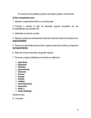 16 
En armonía con las políticas y planes nacionales y locales de desarrollo. 
(2) Son competentes para: 
1. Aprobar su organización interna y su presupuesto. 
2. Formular y aprobar el plan de desarrollo regional concertado con las 
municipalidades y la sociedad civil. 
3. Administrar sus bienes y rentas. 
4. Regular y otorgar las autorizaciones, licencias y derechos sobre los servicios de su 
responsabilidad. 
5. Promover el desarrollo socioeconómico regional y ejecutar los planes y programas 
correspondientes. 
6. Dictar las normas inherentes a la gestión regional. 
7. Promover y regular actividades y/o servicios en materia de: 
 agricultura, 
 pesquería, 
 industria, 
 agroindustria, 
 comercio, 
 turismo, 
 energía, 
 minería, 
 vialidad, 
 comunicaciones, 
 educación, 
 salud y 
 medio ambiente, 
Conforme a ley. 
8. Fomentar: 
 