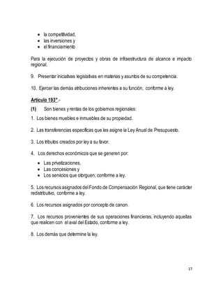 17 
 la competitividad, 
 las inversiones y 
 el financiamiento 
Para la ejecución de proyectos y obras de infraestructura de alcance e impacto 
regional. 
9. Presentar iniciativas legislativas en materias y asuntos de su competencia. 
10. Ejercer las demás atribuciones inherentes a su función, conforme a ley. 
Artículo 193°.- 
(1) Son bienes y rentas de los gobiernos regionales: 
1. Los bienes muebles e inmuebles de su propiedad. 
2. Las transferencias específicas que les asigne la Ley Anual de Presupuesto. 
3. Los tributos creados por ley a su favor. 
4. Los derechos económicos que se generen por: 
 Las privatizaciones, 
 Las concesiones y 
 Los servicios que otorguen, conforme a ley. 
5. Los recursos asignados del Fondo de Compensación Regional, que tiene carácter 
redistributivo, conforme a ley. 
6. Los recursos asignados por concepto de canon. 
7. Los recursos provenientes de sus operaciones financieras, incluyendo aquellas 
que realicen con el aval del Estado, conforme a ley. 
8. Los demás que determine la ley. 
 