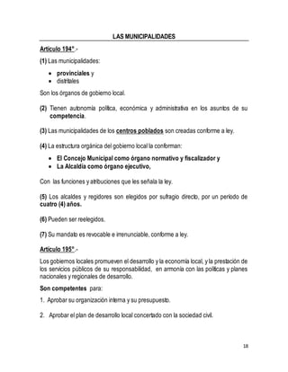 18 
LAS MUNICIPALIDADES 
Artículo 194°.- 
(1) Las municipalidades: 
 provinciales y 
 distritales 
Son los órganos de gobierno local. 
(2) Tienen autonomía política, económica y administrativa en los asuntos de su 
competencia. 
(3) Las municipalidades de los centros poblados son creadas conforme a ley. 
(4) La estructura orgánica del gobierno local la conforman: 
 El Concejo Municipal como órgano normativo y fiscalizador y 
 La Alcaldía como órgano ejecutivo, 
Con las funciones y atribuciones que les señala la ley. 
(5) Los alcaldes y regidores son elegidos por sufragio directo, por un período de 
cuatro (4) años. 
(6) Pueden ser reelegidos. 
(7) Su mandato es revocable e irrenunciable, conforme a ley. 
Artículo 195°.- 
Los gobiernos locales promueven el desarrollo y la economía local, y la prestación de 
los servicios públicos de su responsabilidad, en armonía con las políticas y planes 
nacionales y regionales de desarrollo. 
Son competentes para: 
1. Aprobar su organización interna y su presupuesto. 
2. Aprobar el plan de desarrollo local concertado con la sociedad civil. 
 