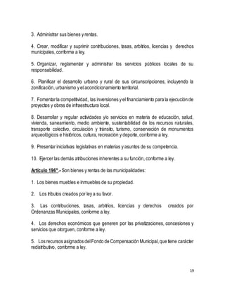 19 
3. Administrar sus bienes y rentas. 
4. Crear, modificar y suprimir contribuciones, tasas, arbitrios, licencias y derechos 
municipales, conforme a ley. 
5. Organizar, reglamentar y administrar los servicios públicos locales de su 
responsabilidad. 
6. Planificar el desarrollo urbano y rural de sus circunscripciones, incluyendo la 
zonificación, urbanismo y el acondicionamiento territorial. 
7. Fomentar la competitividad, las inversiones y el financiamiento para la ejecución de 
proyectos y obras de infraestructura local. 
8. Desarrollar y regular actividades y/o servicios en materia de educación, salud, 
vivienda, saneamiento, medio ambiente, sustentabilidad de los recursos naturales, 
transporte colectivo, circulación y tránsito, turismo, conservación de monumentos 
arqueológicos e históricos, cultura, recreación y deporte, conforme a ley. 
9. Presentar iniciativas legislativas en materias y asuntos de su competencia. 
10. Ejercer las demás atribuciones inherentes a su función, conforme a ley. 
Artículo 196°.- Son bienes y rentas de las municipalidades: 
1. Los bienes muebles e inmuebles de su propiedad. 
2. Los tributos creados por ley a su favor. 
3. Las contribuciones, tasas, arbitrios, licencias y derechos creados por 
Ordenanzas Municipales, conforme a ley. 
4. Los derechos económicos que generen por las privatizaciones, concesiones y 
servicios que otorguen, conforme a ley. 
5. Los recursos asignados del Fondo de Compensación Municipal, que tiene carácter 
redistributivo, conforme a ley. 
 