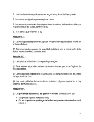 20 
6. Las transferencias específicas que les asigne la Ley Anual de Presupuesto. 
7. Los recursos asignados por concepto de canon. 
8. Los recursos provenientes de sus operaciones financieras, incluyendo aquellas que 
requieran el aval del Estado, conforme a ley. 
9. Los demás que determine la ley. 
Artículo 197°.- 
(1) Las municipalidades promueven, apoyan y reglamentan la participación vecinal en 
el desarrollo local. 
(2) Asimismo brindan servicios de seguridad ciudadana, con la cooperación de la 
Policía Nacional del Perú, conforme a ley. 
Artículo 198°.- 
(1) La Capital de la República no integra ninguna región. 
(2) Tiene régimen especial en las leyes de descentralización y en la Ley Orgánica de 
Municipalidades. 
(3) La Municipalidad Metropolitana de Lima ejerce sus competencias dentro del ámbito 
de la provincia de Lima. 
(4) Las municipalidades de frontera tienen, asimismo, régimen especial en la Ley 
Orgánica de Municipalidades. 
Artículo 199°.- 
(1) Los gobiernos regionales y los gobiernos locales son fiscalizados por: 
 Sus propios órganos de fiscalización y 
 Por los organismos que tengan tal atribución por mandato constitucional 
o legal, y 
 