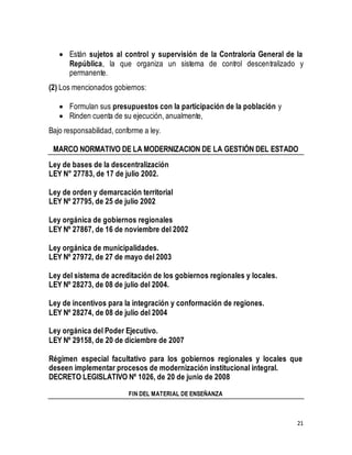  Están sujetos al control y supervisión de la Contraloría General de la 
República, la que organiza un sistema de control descentralizado y 
permanente. 
21 
(2) Los mencionados gobiernos: 
 Formulan sus presupuestos con la participación de la población y 
 Rinden cuenta de su ejecución, anualmente, 
Bajo responsabilidad, conforme a ley. 
MARCO NORMATIVO DE LA MODERNIZACION DE LA GESTIÓN DEL ESTADO 
Ley de bases de la descentralización 
LEY N° 27783, de 17 de julio 2002. 
Ley de orden y demarcación territorial 
LEY Nº 27795, de 25 de julio 2002 
Ley orgánica de gobiernos regionales 
LEY Nº 27867, de 16 de noviembre del 2002 
Ley orgánica de municipalidades. 
LEY Nº 27972, de 27 de mayo del 2003 
Ley del sistema de acreditación de los gobiernos regionales y locales. 
LEY Nº 28273, de 08 de julio del 2004. 
Ley de incentivos para la integración y conformación de regiones. 
LEY Nº 28274, de 08 de julio del 2004 
Ley orgánica del Poder Ejecutivo. 
LEY Nº 29158, de 20 de diciembre de 2007 
Régimen especial facultativo para los gobiernos regionales y locales que 
deseen implementar procesos de modernización institucional integral. 
DECRETO LEGISLATIVO Nº 1026, de 20 de junio de 2008 
FIN DEL MATERIAL DE ENSEÑANZA 
