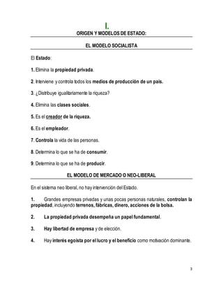 3 
I. 
ORIGEN Y MODELOS DE ESTADO: 
EL MODELO SOCIALISTA 
El Estado: 
1. Elimina la propiedad privada. 
2. Interviene y controla todos los medios de producción de un país. 
3. ¿Distribuye igualitariamente la riqueza? 
4. Elimina las clases sociales. 
5. Es el creador de la riqueza. 
6. Es el empleador. 
7. Controla la vida de las personas. 
8. Determina lo que se ha de consumir. 
9. Determina lo que se ha de producir. 
EL MODELO DE MERCADO O NEO-LIBERAL 
En el sistema neo liberal, no hay intervención del Estado. 
1. Grandes empresas privadas y unas pocas personas naturales, controlan la 
propiedad, incluyendo terrenos, fábricas, dinero, acciones de la bolsa. 
2. La propiedad privada desempeña un papel fundamental. 
3. Hay libertad de empresa y de elección. 
4. Hay interés egoísta por el lucro y el beneficio como motivación dominante. 
 