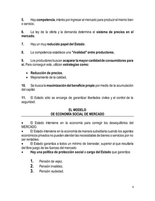 5. Hay competencia, interés por ingresar al mercado para producir el mismo bien 
o servicio. 
6. La ley de la oferta y la demanda determina el sistema de precios en el 
mercado. 
4 
7. Hay un muy reducido papel del Estado. 
8. La competencia establece una "rivalidad" entre productores. 
9. Los productores buscan acaparar la mayor cantidad de consumidores para 
sí. Para conseguir esto, utilizan estrategias como: 
 Reducción de precios, 
 Mejoramiento de la calidad, 
10. Se busca la maximización del beneficio propio por medio de la acumulación 
del capital. 
11. El Estado sólo se encarga de garantizar libertades civiles y el control de la 
seguridad. 
EL MODELO 
DE ECONOMÍA SOCIAL DE MERCADO 
 El Estado interviene en la economía para corregir los desequilibrios del 
MERCADO. 
 El Estado interviene en la economía de manera subsidiaria cuando los agentes 
económicos privados no pueden atender las necesidades de bienes o servicios por no 
ser rentables. 
 El Estado garantiza a todos un mínimo de bienestar, superior al que resultaría 
del libre juego de las fuerzas del mercado 
 Hay una política de protección social a cargo del Estado que garantiza: 
1. Pensión de vejez. 
2. Pensión invalidez. 
3. Pensión viudedad. 
 