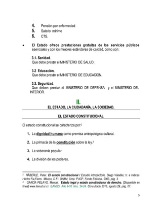5 
4. Pensión por enfermedad 
5. Salario mínimo 
6. CTS. 
 El Estado ofrece prestaciones gratuitas de los servicios públicos 
esenciales y con los mejores estándares de calidad, como son: 
3.1. Sanidad. 
Que debe prestar el MINISTERIO DE SALUD. 
3.2 Educación. 
Que debe prestar el MINISTERIO DE EDUCACION. 
3.3. Seguridad. 
Que deben prestar el MINISTERIO DE DEFENSA y el MINISTERIO DEL 
INTERIOR. 
II. 
EL ESTADO, LA CIUDADANÍA, LA SOCIEDAD. 
EL ESTADO CONSTITUCIONAL 
El estado constitucional se caracteriza por:2 
1. La dignidad humana como premisa antropológica-cultural. 
2. La primacía de la constitución sobre la ley.3 
3. La soberanía popular. 
4. La división de los poderes. 
2 HÄBERLE, Peter. El estado constitucional / Estudio introductorio. Diego Valadés; tr. e índices 
Héctor Fix-Fierro. México, D.F.: UNAM; Lima: PUCP. Fondo Editorial, 2003, pág. 3. 
3 GARCÍA PELAYO. Manuel. Estado legal y estado constitucional de derecho. [Disponible en 
línea] www.ilanud.or.cr. ILANUD: Año 9-10. Nos. 24-24. Consultado 2013, agosto 29, pág. 07. 
 