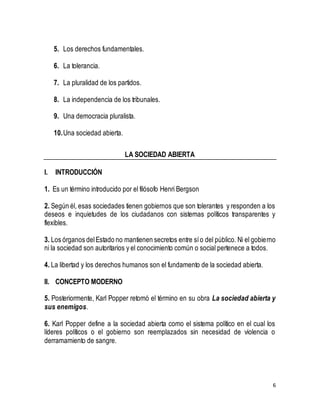 6 
5. Los derechos fundamentales. 
6. La tolerancia. 
7. La pluralidad de los partidos. 
8. La independencia de los tribunales. 
9. Una democracia pluralista. 
10. Una sociedad abierta. 
LA SOCIEDAD ABIERTA 
I. INTRODUCCIÓN 
1. Es un término introducido por el filósofo Henri Bergson 
2. Según él, esas sociedades tienen gobiernos que son tolerantes y responden a los 
deseos e inquietudes de los ciudadanos con sistemas políticos transparentes y 
flexibles. 
3. Los órganos del Estado no mantienen secretos entre sí o del público. Ni el gobierno 
ni la sociedad son autoritarios y el conocimiento común o social pertenece a todos. 
4. La libertad y los derechos humanos son el fundamento de la sociedad abierta. 
II. CONCEPTO MODERNO 
5. Posteriormente, Karl Popper retomó el término en su obra La sociedad abierta y 
sus enemigos. 
6. Karl Popper define a la sociedad abierta como el sistema político en el cual los 
líderes políticos o el gobierno son reemplazados sin necesidad de violencia o 
derramamiento de sangre. 
 