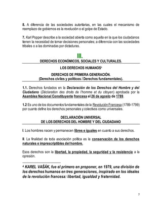 8. A diferencia de las sociedades autoritarias, en las cuales el mecanismo de 
reemplazo de gobiernos es la revolución o el golpe de Estado. 
7. Karl Popper describe a la sociedad abierta como aquella en la que los ciudadanos 
tienen la necesidad de tomar decisiones personales; a diferencia con las sociedades 
tribales o a las dominadas por dictaduras. 
7 
III. 
DERECHOS ECONÓMICOS, SOCIALES Y CULTURALES. 
LOS DERECHOS HUMANOS4 
DERECHOS DE PRIMERA GENERACIÓN. 
(Derechos civiles y políticos / Derechos fundamentales). 
1.1. Derechos fundados en la Declaración de los Derechos del Hombre y del 
Ciudadano (Déclaration des droits de l'homme et du citoyen) aprobada por la 
Asamblea Nacional Constituyente francesa el 26 de agosto de 1789. 
1.2 Es uno de los documentos fundamentales de la Revolución Francesa (1789-1799) 
por cuanto define los derechos personales y colectivos como universales. 
DECLARACIÓN UNIVERSAL 
DE LOS DERECHOS DEL HOMBRE Y DEL CIUDADANO 
I. Los hombres nacen y permanecen libres e iguales en cuanto a sus derechos. 
II. La finalidad de toda asociación política es la conservación de los derechos 
naturales e imprescriptibles del hombre. 
Esos derechos son la libertad, la propiedad, la seguridad y la resistencia a la 
opresión. 
4 KAREL VAŠÁK, fue el primero en proponer, en 1979, una división de 
los derechos humanos en tres generaciones, inspirado en los ideales 
de la revolución francesa: libertad, igualdad y fraternidad. 
 