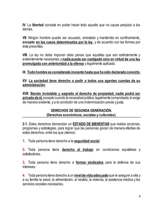 IV. La libertad consiste en poder hacer todo aquello que no cause perjuicio a los 
demás. 
VII. Ningún hombre puede ser acusado, arrestado y mantenido en confinamiento, 
excepto en los casos determinados por la ley, y de acuerdo con las formas por 
ésta prescritas. 
VIII. La ley no debe imponer otras penas que aquéllas que son estrictamente y 
evidentemente necesarias; y nadie puede ser castigado sino en virtud de una ley 
promulgada con anterioridad a la ofensa y legalmente aplicada. 
IX. Todo hombre es considerado inocente hasta que ha sido declarado convicto. 
XV. La sociedad tiene derecho a pedir a todos sus agentes cuentas de su 
administración. 
XVII. Siendo inviolable y sagrado el derecho de propiedad, nadie podrá ser 
privado de él, excepto cuando la necesidad pública, legalmente comprobada, lo exige 
de manera evidente, y a la condición de una indemnización previa y justa. 
8 
DERECHOS DE SEGUNDA GENERACIÓN. 
(Derechos económicos, sociales y culturales). 
2.1. Estos derechos demandan un ESTADO DE BIENESTAR que realice acciones, 
programas y estrategias, para lograr que las personas gocen de manera efectiva de 
estos derechos, entre los que citamos: 
1. Toda persona tiene derecho a la seguridad social. 
2. Toda persona tiene derecho al trabajo en condiciones equitativas y 
satisfactorias. 
3. Toda persona tiene derecho a formar sindicatos para la defensa de sus 
intereses. 
4. Toda persona tiene derecho a un nivel de vida adecuado que le asegure a ella y 
a su familia la salud, la alimentación, el vestido, la vivienda, la asistencia médica y los 
servicios sociales necesarios. 
 