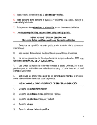9 
5. Toda persona tiene derecho a la salud física y mental. 
6. Toda persona tiene derecho a cuidados y asistencia especiales. durante la 
maternidad y la infancia, 
7. Toda persona tiene derecho a la educación en sus diversas modalidades. 
8. La educación primaria y secundaria es obligatoria y gratuita. 
DERECHOS DE TERCERA GENERACIÓN. 
(Derechos de los pueblos colectivos y de medio ambiente). 
1. Derechos de aparición reciente, producto de acuerdos de la comunidad 
internacional. 
2. Los pueblos demandan un medio ambiente sano y libre de problemas. 
3. La tercera generación de derechos humanos, surgen en los años 1980 y se 
fundan en el PRINCIPIO DE LA SOLIDARIDAD. 
4. Los unifica su incidencia en la vida de todos, a escala universal, por lo que 
precisan para su realización una serie de esfuerzos y cooperaciones en un nivel 
planetario y universal. 
5. Este grupo fue promovido a partir de los ochenta para incentivar el progreso 
social y elevar el nivel de vida de todos los pueblos. 
RELACIÓN DE ALGUNOS DERECHOS DE TERCERA GENERACIÓN 
1. Derecho a la autodeterminación 
2. Derecho a la independencia económica y política 
3. Derecho a la identidad nacional y cultural 
4. Derecho a la paz 
5. Derecho a la coexistencia pacífica 
 