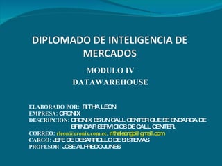 MODULO IV DATAWAREHOUSE ELABORADO POR:   RITHA LEON EMPRESA:  CRONIX DESCRIPCION:  CRONIX ES UN CALL CENTER QUE SE ENCARGA DE  BRINDAR SERVICIOS DE CALL CENTER. CORREO:  [email_address] ,  [email_address] CARGO:  JEFE DE DESARROLLO DE SISTEMAS PROFESOR:  JOSE ALFREDO JUNES 