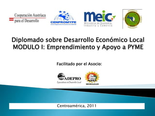 Centroamérica, 2011
Diplomado sobre Desarrollo Económico Local
MODULO I: Emprendimiento y Apoyo a PYME
Facilitado por el Asocio:
 