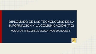 DIPLOMADO DE LAS TECNOLOGÍAS DE LA
INFORMACIÓN Y LA COMUNICACIÓN (TIC)
MÓDULO III: RECURSOS EDUCATIVOS DIGITALES II
 