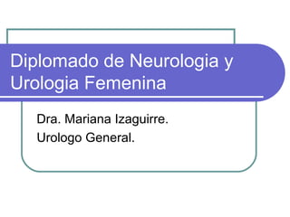 Diplomado de Neurologia y
Urologia Femenina
Dra. Mariana Izaguirre.
Urologo General.

 