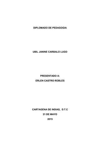 DIPLOMADO DE PEDAGOGIA
UBIL JANINE CARBALO LUGO
PRESENTADO A:
ERLEN CASTRO ROBLES
CARTAGENA DE INDIAS, D.T.C
21 DE MAYO
2015
 