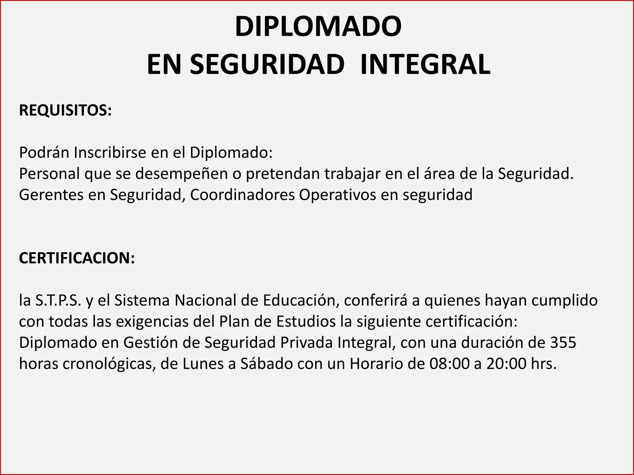 DIPLOMADO EN SEGURIDAD INTEGRAL 
REQUISITOS: Podrán Inscribirse en el Diplomado: Personal que se desempeñen o pretendan trabajar en el área de la Seguridad. Gerentes en Seguridad, Coordinadores Operativos en seguridad CERTIFICACION: la S.T.P.S. y el Sistema Nacional de Educación, conferirá a quienes hayan cumplido con todas las exigencias del Plan de Estudios la siguiente certificación: Diplomado en Gestión de Seguridad Privada Integral, con una duración de 355 horas cronológicas, de Lunes a Sábado con un Horario de 08:00 a 20:00 hrs.  