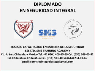 DIPLOMADO 
EN SEGURIDAD INTEGRAL 
ICAESEG CAPACITACION EN MATERIA DE LA SEGURIDAD SSS LTD. SMS TRAINING ACADEMY Cd. Juárez Chihuahua México Tel. (01 656 ) 409-15-99 Cel. (656) 606-00-82 Cd. Chihuahua, Chihuahua Cel. (614) 503-40-54 (614) 234-01-66 Email: serviciosintegralesseg@gmail.com  