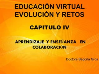 EDUCACIÓN VIRTUAL
EVOLUCIÓN Y RETOS
CAPITULO IV
APRENDIZAJE Y ENSEÑANZA EN
COLABORACIÓN
Doctora Begoña Gros
 