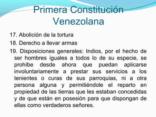 Primera Constitución
Venezolana
17. Abolición de la tortura
18. Derecho a llevar armas
19. Disposiciones generales: Indios, por el hecho de
ser hombres iguales a todos lo de su especie, se
prohíbe desde ahora que puedan aplicarse
involuntariamente a prestar sus servicios a los
tenientes o curas de sus parroquias, ni a otra
persona alguna y permitiéndole el reparto en
propiedad de las tierras que les estaban concedidas
y de que están en posesión para que dispongan de
ellas como verdaderos señores.

 