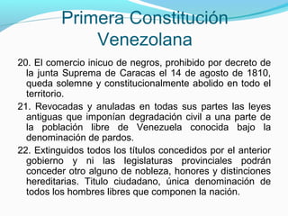 Primera Constitución
Venezolana
20. El comercio inicuo de negros, prohibido por decreto de
la junta Suprema de Caracas el 14 de agosto de 1810,
queda solemne y constitucionalmente abolido en todo el
territorio.
21. Revocadas y anuladas en todas sus partes las leyes
antiguas que imponían degradación civil a una parte de
la población libre de Venezuela conocida bajo la
denominación de pardos.
22. Extinguidos todos los títulos concedidos por el anterior
gobierno y ni las legislaturas provinciales podrán
conceder otro alguno de nobleza, honores y distinciones
hereditarias. Titulo ciudadano, única denominación de
todos los hombres libres que componen la nación.

 