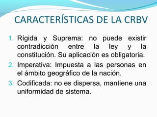 CARACTERÍSTICAS DE LA CRBV
1. Rígida y Suprema: no puede existir

contradicción entre la ley y la
constitución. Su aplicación es obligatoria.
2. Imperativa: Impuesta a las personas en
el ámbito geográfico de la nación.
3. Codificada: no es dispersa, mantiene una
uniformidad de sistema.

 