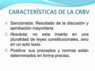 CARACTERÍSTICAS DE LA CRBV
4. Sancionada: Resultado de la discusión y

aprobación mayoritaria
5. Absoluta: no esta inserta en una
pluralidad de leyes constitucionales, sino
en un solo texto.
6. Positiva: sus preceptos y normas están
determinados en forma precisa.

 