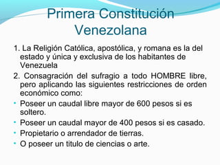 Primera Constitución
Venezolana
1. La Religión Católica, apostólica, y romana es la del
estado y única y exclusiva de los habitantes de
Venezuela
2. Consagración del sufragio a todo HOMBRE libre,
pero aplicando las siguientes restricciones de orden
económico como:
• Poseer un caudal libre mayor de 600 pesos si es
soltero.
• Poseer un caudal mayor de 400 pesos si es casado.
• Propietario o arrendador de tierras.
• O poseer un titulo de ciencias o arte.

 