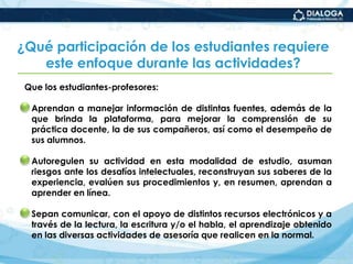 1 ensayo final del diplomado.¿Con qué enfoque pedagógico se trabajan las actividades del diplomado?Con un enfoque que busca desarrollar conocimientos significativos y competencias complejas a partir de cuatro principios:La búsqueda de una mayor autonomía profesional de los estudiantes-profesores. Mediante el desarrollo de habilidades intelectuales específicas y de orden superior, que les permita ser estudiantes multitareas y mejores aprendices de su labor de asesores.El establecimiento de estrategias de comunicación eficientes apoyadas  en la interconectividad. A través de los recursos que proporciona el entorno virtual y con colegas de la normal u otros profesionales de la educación.
