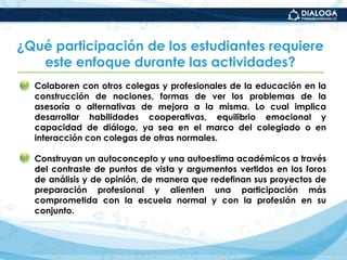 ¿Con qué enfoque pedagógico se trabajan las actividades del diplomado?El trabajo en colaboración que implique la interdependencia y la cooperación entre iguales. Lo cual implica la búsqueda creativa de nuevas soluciones a un mismo problema o reto, sin que la distancia física represente un impedimento.La transformación de la identidad profesional de los estudiantes-profesores. A partir de su implicación personal en las tareas, y de la reflexión y resignificación tanto de sus finalidades como de sus responsabilidades profesionales en la escuela normal.